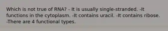 Which is not true of RNA? - It is usually single-stranded. -It functions in the cytoplasm. -It contains uracil. -It contains ribose. -There are 4 functional types.