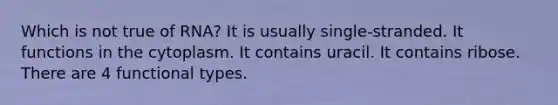 Which is not true of RNA? It is usually single-stranded. It functions in the cytoplasm. It contains uracil. It contains ribose. There are 4 functional types.