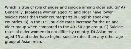 Which is true of role changes and suicide among older adults? A) Generally, Japanese women aged 75 and older have lower suicide rates than their counterparts in English speaking countries. B) In the U.S., suicide rates increase for the 65 and older group when compared to the 40 -50 age group. C) Suicide rates of older women do not differ by country. D) Asian men aged 75 and older have higher suicide rates than any other age group of Asian men.