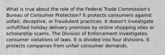 What is true about the role of the Federal Trade Commission's Bureau of Consumer Protection? It protects consumers against unfair, deceptive, or fraudulent practices. It doesn't investigate unfulfilled holiday delivery promises by online shopping sites or scholarship scams. The Division of Enforcement investigates consumer violations of laws. It is divided into four divisions. It protects companies from unfair consumer demands.