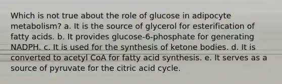 Which is not true about the role of glucose in adipocyte metabolism? a. It is the source of glycerol for esterification of fatty acids. b. It provides glucose-6-phosphate for generating NADPH. c. It is used for the synthesis of ketone bodies. d. It is converted to acetyl CoA for fatty acid synthesis. e. It serves as a source of pyruvate for the citric acid cycle.