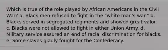 Which is true of the role played by African Americans in the Civil War? a. Black men refused to fight in the "white man's war." b. Blacks served in segregated regiments and showed great valor. c. Blacks were not allowed to fight in either Union Army. d. Military service assured an end of racial discrimination for blacks. e. Some slaves gladly fought for the Confederacy.