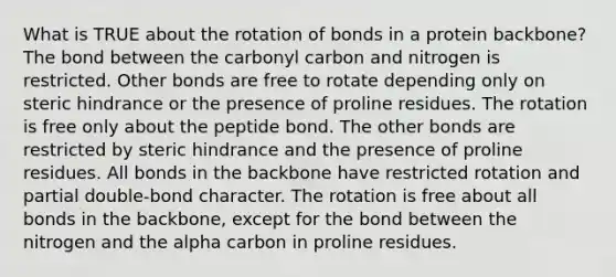 What is TRUE about the rotation of bonds in a protein backbone? The bond between the carbonyl carbon and nitrogen is restricted. Other bonds are free to rotate depending only on steric hindrance or the presence of proline residues. The rotation is free only about the peptide bond. The other bonds are restricted by steric hindrance and the presence of proline residues. All bonds in the backbone have restricted rotation and partial double-bond character. The rotation is free about all bonds in the backbone, except for the bond between the nitrogen and the alpha carbon in proline residues.