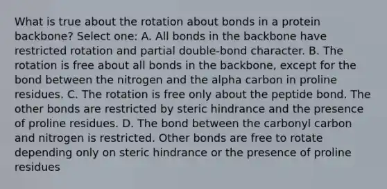 What is true about the rotation about bonds in a protein backbone? Select one: A. All bonds in the backbone have restricted rotation and partial double-bond character. B. The rotation is free about all bonds in the backbone, except for the bond between the nitrogen and the alpha carbon in proline residues. C. The rotation is free only about the peptide bond. The other bonds are restricted by steric hindrance and the presence of proline residues. D. The bond between the carbonyl carbon and nitrogen is restricted. Other bonds are free to rotate depending only on steric hindrance or the presence of proline residues