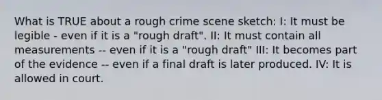 What is TRUE about a rough crime scene sketch: I: It must be legible - even if it is a "rough draft". II: It must contain all measurements -- even if it is a "rough draft" III: It becomes part of the evidence -- even if a final draft is later produced. IV: It is allowed in court.