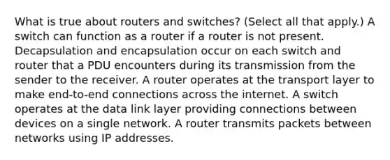 What is true about routers and switches? (Select all that apply.) A switch can function as a router if a router is not present. Decapsulation and encapsulation occur on each switch and router that a PDU encounters during its transmission from the sender to the receiver. A router operates at the transport layer to make end-to-end connections across the internet. A switch operates at the data link layer providing connections between devices on a single network. A router transmits packets between networks using IP addresses.