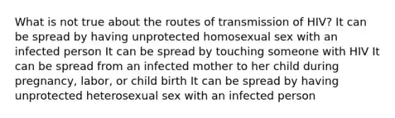 What is not true about the routes of transmission of HIV? It can be spread by having unprotected homosexual sex with an infected person It can be spread by touching someone with HIV It can be spread from an infected mother to her child during pregnancy, labor, or child birth It can be spread by having unprotected heterosexual sex with an infected person