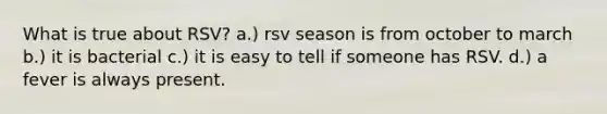 What is true about RSV? a.) rsv season is from october to march b.) it is bacterial c.) it is easy to tell if someone has RSV. d.) a fever is always present.