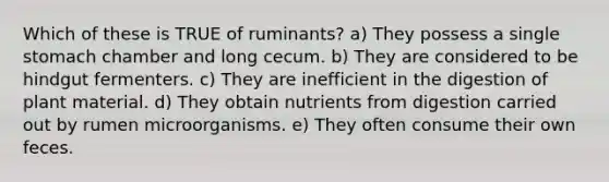 Which of these is TRUE of ruminants? a) They possess a single stomach chamber and long cecum. b) They are considered to be hindgut fermenters. c) They are inefficient in the digestion of plant material. d) They obtain nutrients from digestion carried out by rumen microorganisms. e) They often consume their own feces.