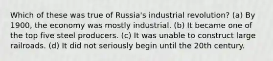 Which of these was true of Russia's industrial revolution? (a) By 1900, the economy was mostly industrial. (b) It became one of the top five steel producers. (c) It was unable to construct large railroads. (d) It did not seriously begin until the 20th century.