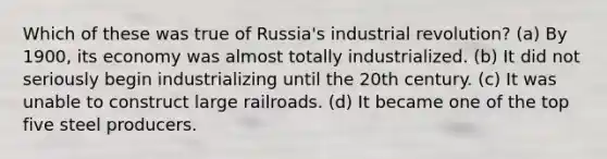 Which of these was true of Russia's industrial revolution? (a) By 1900, its economy was almost totally industrialized. (b) It did not seriously begin industrializing until the 20th century. (c) It was unable to construct large railroads. (d) It became one of the top five steel producers.