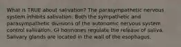 What is TRUE about salivation? The parasympathetic nervous system inhibits salivation. Both the sympathetic and parasympathetic divisions of the autonomic nervous system control salivation. GI hormones regulate the release of saliva. Salivary glands are located in the wall of the esophagus.