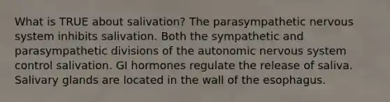 What is TRUE about salivation? The parasympathetic nervous system inhibits salivation. Both the sympathetic and parasympathetic divisions of the autonomic nervous system control salivation. GI hormones regulate the release of saliva. Salivary glands are located in the wall of the esophagus.