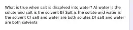 What is true when salt is dissolved into water? A) water is the solute and salt is the solvent B) Salt is the solute and water is the solvent C) salt and water are both solutes D) salt and water are both solvents