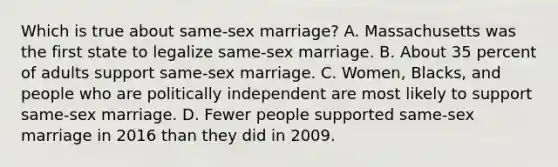 Which is true about same-sex marriage? A. Massachusetts was the first state to legalize same-sex marriage. B. About 35 percent of adults support same-sex marriage. C. Women, Blacks, and people who are politically independent are most likely to support same-sex marriage. D. Fewer people supported same-sex marriage in 2016 than they did in 2009.