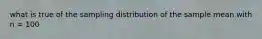 what is true of the sampling distribution of the sample mean with n = 100