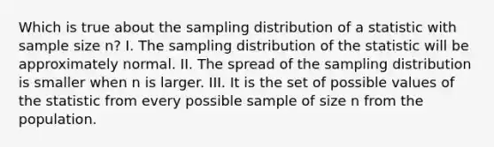 Which is true about the sampling distribution of a statistic with sample size n? I. The sampling distribution of the statistic will be approximately normal. II. The spread of the sampling distribution is smaller when n is larger. III. It is the set of possible values of the statistic from every possible sample of size n from the population.