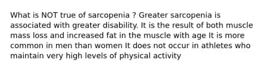 What is NOT true of sarcopenia ? Greater sarcopenia is associated with greater disability. It is the result of both muscle mass loss and increased fat in the muscle with age It is more common in men than women It does not occur in athletes who maintain very high levels of physical activity