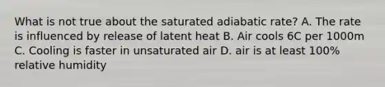 What is not true about the saturated adiabatic rate? A. The rate is influenced by release of latent heat B. Air cools 6C per 1000m C. Cooling is faster in unsaturated air D. air is at least 100% relative humidity