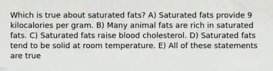 Which is true about saturated fats? A) Saturated fats provide 9 kilocalories per gram. B) Many animal fats are rich in saturated fats. C) Saturated fats raise blood cholesterol. D) Saturated fats tend to be solid at room temperature. E) All of these statements are true