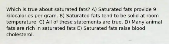 Which is true about saturated fats? A) Saturated fats provide 9 kilocalories per gram. B) Saturated fats tend to be solid at room temperature. C) All of these statements are true. D) Many animal fats are rich in saturated fats E) Saturated fats raise blood cholesterol.