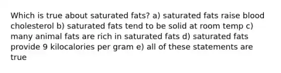 Which is true about saturated fats? a) saturated fats raise blood cholesterol b) saturated fats tend to be solid at room temp c) many animal fats are rich in saturated fats d) saturated fats provide 9 kilocalories per gram e) all of these statements are true