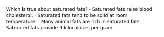 Which is true about saturated fats? - Saturated fats raise blood cholesterol. - Saturated fats tend to be solid at room temperature. - Many animal fats are rich in saturated fats. - Saturated fats provide 9 kilocalories per gram.