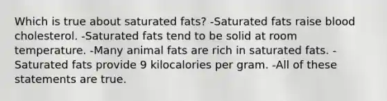 Which is true about saturated fats? -Saturated fats raise blood cholesterol. -Saturated fats tend to be solid at room temperature. -Many animal fats are rich in saturated fats. -Saturated fats provide 9 kilocalories per gram. -All of these statements are true.