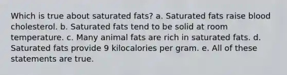 Which is true about saturated fats? a. Saturated fats raise blood cholesterol. b. Saturated fats tend to be solid at room temperature. c. Many animal fats are rich in saturated fats. d. Saturated fats provide 9 kilocalories per gram. e. All of these statements are true.