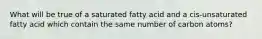 What will be true of a saturated fatty acid and a cis-unsaturated fatty acid which contain the same number of carbon atoms?