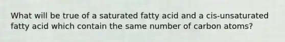 What will be true of a saturated fatty acid and a cis-unsaturated fatty acid which contain the same number of carbon atoms?