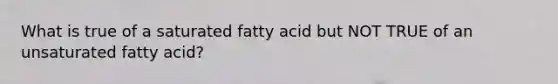 What is true of a saturated fatty acid but NOT TRUE of an unsaturated fatty acid?