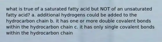 what is true of a saturated fatty acid but NOT of an unsaturated fatty acid? a. additional hydrogens could be added to the hydrocarbon chain b. it has one or more double covalent bonds within the hydrocarbon chain c. it has only single covalent bonds within the hydrocarbon chain