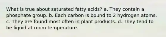 What is true about saturated fatty acids? a. They contain a phosphate group. b. Each carbon is bound to 2 hydrogen atoms. c. They are found most often in plant products. d. They tend to be liquid at room temperature.