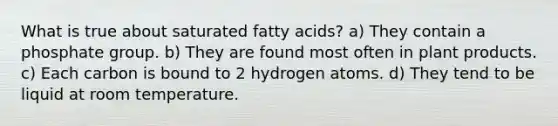 What is true about saturated fatty acids? a) They contain a phosphate group. b) They are found most often in plant products. c) Each carbon is bound to 2 hydrogen atoms. d) They tend to be liquid at room temperature.