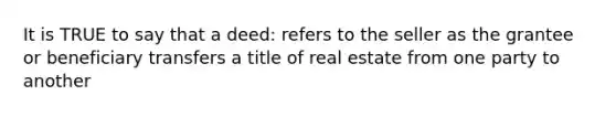 It is TRUE to say that a deed: refers to the seller as the grantee or beneficiary transfers a title of real estate from one party to another