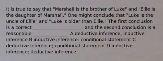 It is true to say that "Marshall is the brother of Luke" and "Ellie is the daughter of Marshall." One might conclude that "Luke is the uncle of Ellie" and "Luke is older than Ellie." The first conclusion is a correct ______________________ and the second conclusion is a reasonable _______________. A deductive inference; inductive inference B inductive inference: <a href='https://www.questionai.com/knowledge/k0diQEjnj2-conditional-statement' class='anchor-knowledge'>conditional statement</a> C deductive inference; conditional statement D inductive inference; deductive inference