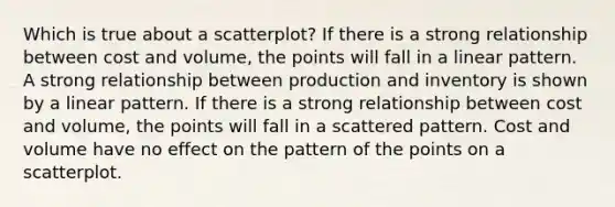 Which is true about a scatterplot? If there is a strong relationship between cost and volume, the points will fall in a linear pattern. A strong relationship between production and inventory is shown by a linear pattern. If there is a strong relationship between cost and volume, the points will fall in a scattered pattern. Cost and volume have no effect on the pattern of the points on a scatterplot.