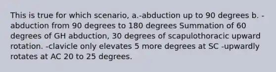 This is true for which scenario, a.-abduction up to 90 degrees b. -abduction from 90 degrees to 180 degrees Summation of 60 degrees of GH abduction, 30 degrees of scapulothoracic upward rotation. -clavicle only elevates 5 more degrees at SC -upwardly rotates at AC 20 to 25 degrees.