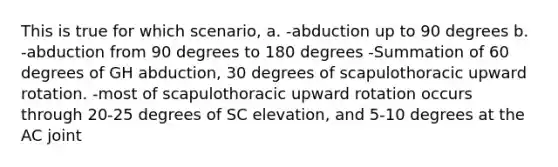 This is true for which scenario, a. -abduction up to 90 degrees b. -abduction from 90 degrees to 180 degrees -Summation of 60 degrees of GH abduction, 30 degrees of scapulothoracic upward rotation. -most of scapulothoracic upward rotation occurs through 20-25 degrees of SC elevation, and 5-10 degrees at the AC joint