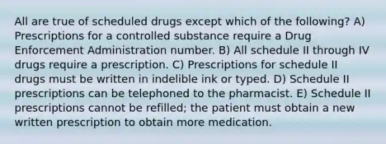 All are true of scheduled drugs except which of the following? A) Prescriptions for a controlled substance require a Drug Enforcement Administration number. B) All schedule II through IV drugs require a prescription. C) Prescriptions for schedule II drugs must be written in indelible ink or typed. D) Schedule II prescriptions can be telephoned to the pharmacist. E) Schedule II prescriptions cannot be refilled; the patient must obtain a new written prescription to obtain more medication.