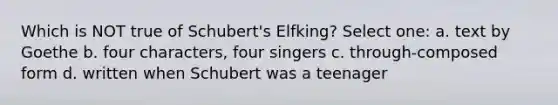 Which is NOT true of Schubert's Elfking? Select one: a. text by Goethe b. four characters, four singers c. through-composed form d. written when Schubert was a teenager