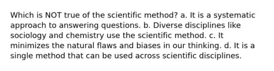 Which is NOT true of the scientific method? a. It is a systematic approach to answering questions. b. Diverse disciplines like sociology and chemistry use the scientific method. c. It minimizes the natural flaws and biases in our thinking. d. It is a single method that can be used across scientific disciplines.