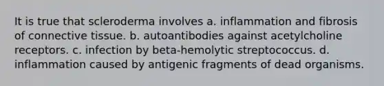 It is true that scleroderma involves a. inflammation and fibrosis of connective tissue. b. autoantibodies against acetylcholine receptors. c. infection by beta-hemolytic streptococcus. d. inflammation caused by antigenic fragments of dead organisms.