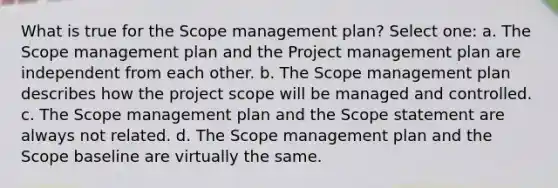 What is true for the Scope management plan? Select one: a. The Scope management plan and the Project management plan are independent from each other. b. The Scope management plan describes how the project scope will be managed and controlled. c. The Scope management plan and the Scope statement are always not related. d. The Scope management plan and the Scope baseline are virtually the same.