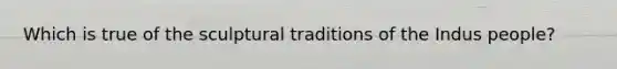 Which is true of the sculptural traditions of the Indus people?