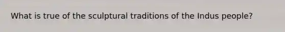 What is true of the sculptural traditions of the Indus people?