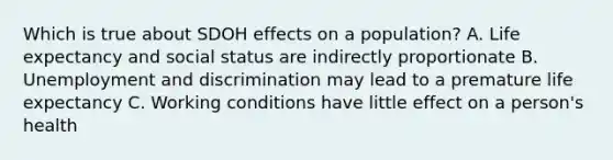 Which is true about SDOH effects on a population?​ A. Life expectancy and social status are indirectly proportionate​ B. Unemployment and discrimination may lead to a premature life expectancy​ C. Working conditions have little effect on a person's health