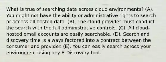 What is true of searching data across cloud environments? (A). You might not have the ability or administrative rights to search or access all hosted data. (B). The cloud provider must conduct the search with the full administrative controls. (C). All cloud-hosted email accounts are easily searchable. (D). Search and discovery time is always factored into a contract between the consumer and provider. (E). You can easily search across your environment using any E-Discovery tool.