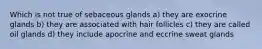 Which is not true of sebaceous glands a) they are exocrine glands b) they are associated with hair follicles c) they are called oil glands d) they include apocrine and eccrine sweat glands